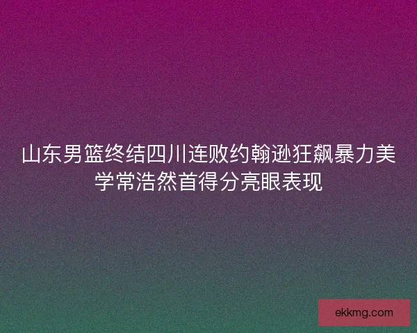 山东男篮终结四川连败约翰逊狂飙暴力美学常浩然首得分亮眼表现