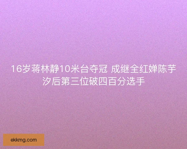 16岁蒋林静10米台夺冠 成继全红婵陈芋汐后第三位破四百分选手