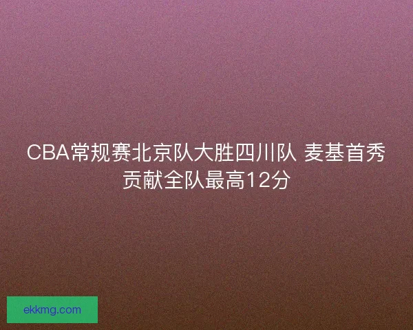 CBA常规赛北京队大胜四川队 麦基首秀贡献全队最高12分 CBA常规赛北京队大胜四川队 麦基首秀贡献全队最高12分