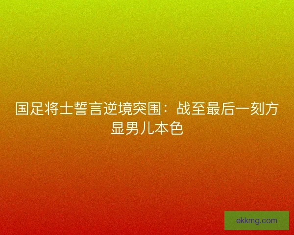 国足将士誓言逆境突围：战至最后一刻方显男儿本色