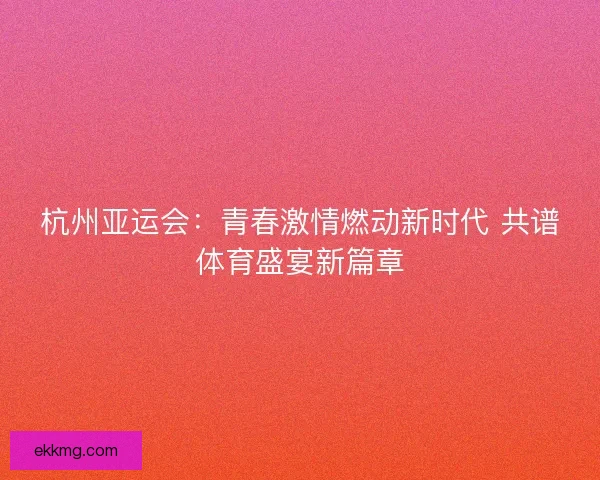 杭州亚运会:青春激情燃动新时代 共谱体育盛宴新篇章 杭州亚运会:青春激情燃动新时代 共谱体育盛宴新篇章