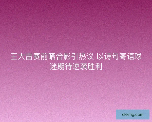 王大雷赛前晒合影引热议 以诗句寄语球迷期待逆袭胜利 王大雷赛前晒合影引热议 以诗句寄语球迷期待逆袭胜利