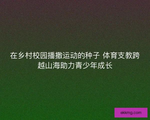 在乡村校园播撒运动的种子 体育支教跨越山海助力青少年成长