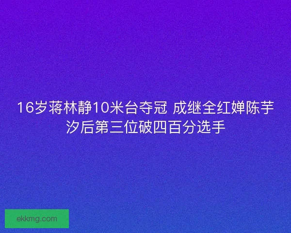 16岁蒋林静10米台夺冠 成继全红婵陈芋汐后第三位破四百分选手 16岁蒋林静10米台夺冠 成继全红婵陈芋汐后第三位破四百分选手
