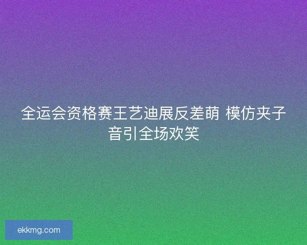 全运会资格赛王艺迪展反差萌 模仿夹子音引全场欢笑