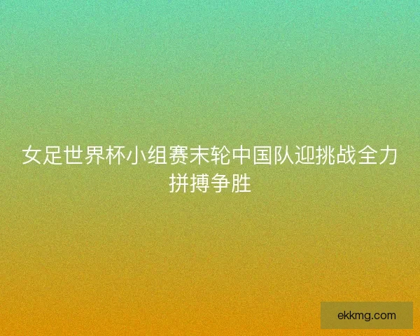 女足世界杯小组赛末轮中国队迎挑战全力拼搏争胜 女足世界杯小组赛末轮中国队迎挑战全力拼搏争胜