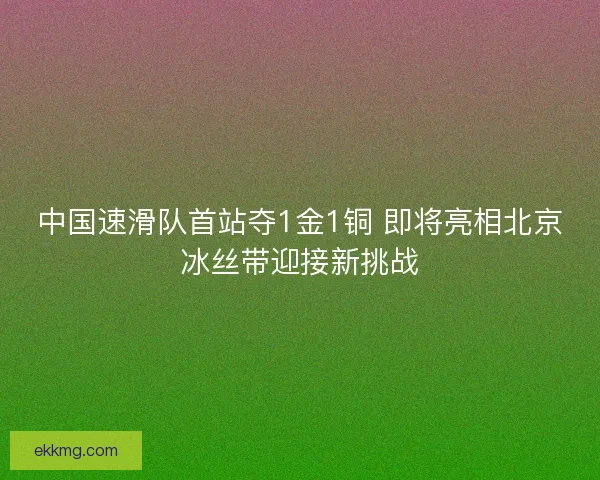 中国速滑队首站夺1金1铜 即将亮相北京冰丝带迎接新挑战 中国速滑队首站夺1金1铜 即将亮相北京冰丝带迎接新挑战