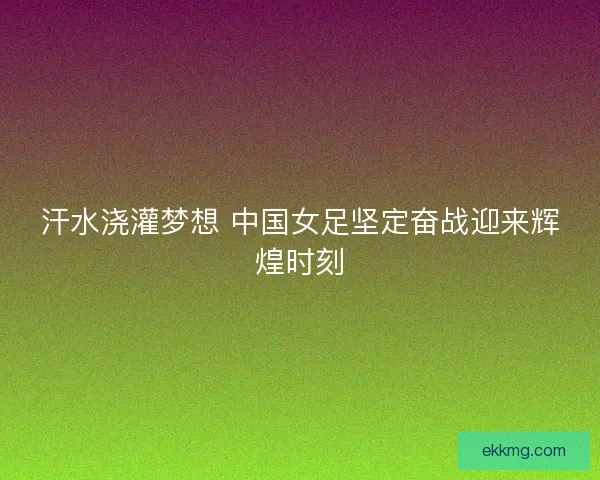 汗水浇灌梦想 中国女足坚定奋战迎来辉煌时刻 汗水浇灌梦想 中国女足坚定奋战迎来辉煌时刻